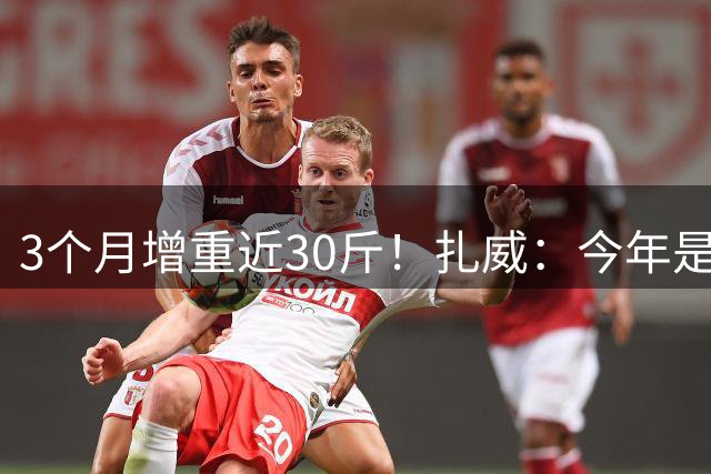 3个月增重近30斤！扎威：今年是我在增重和力量上投入最大的一次